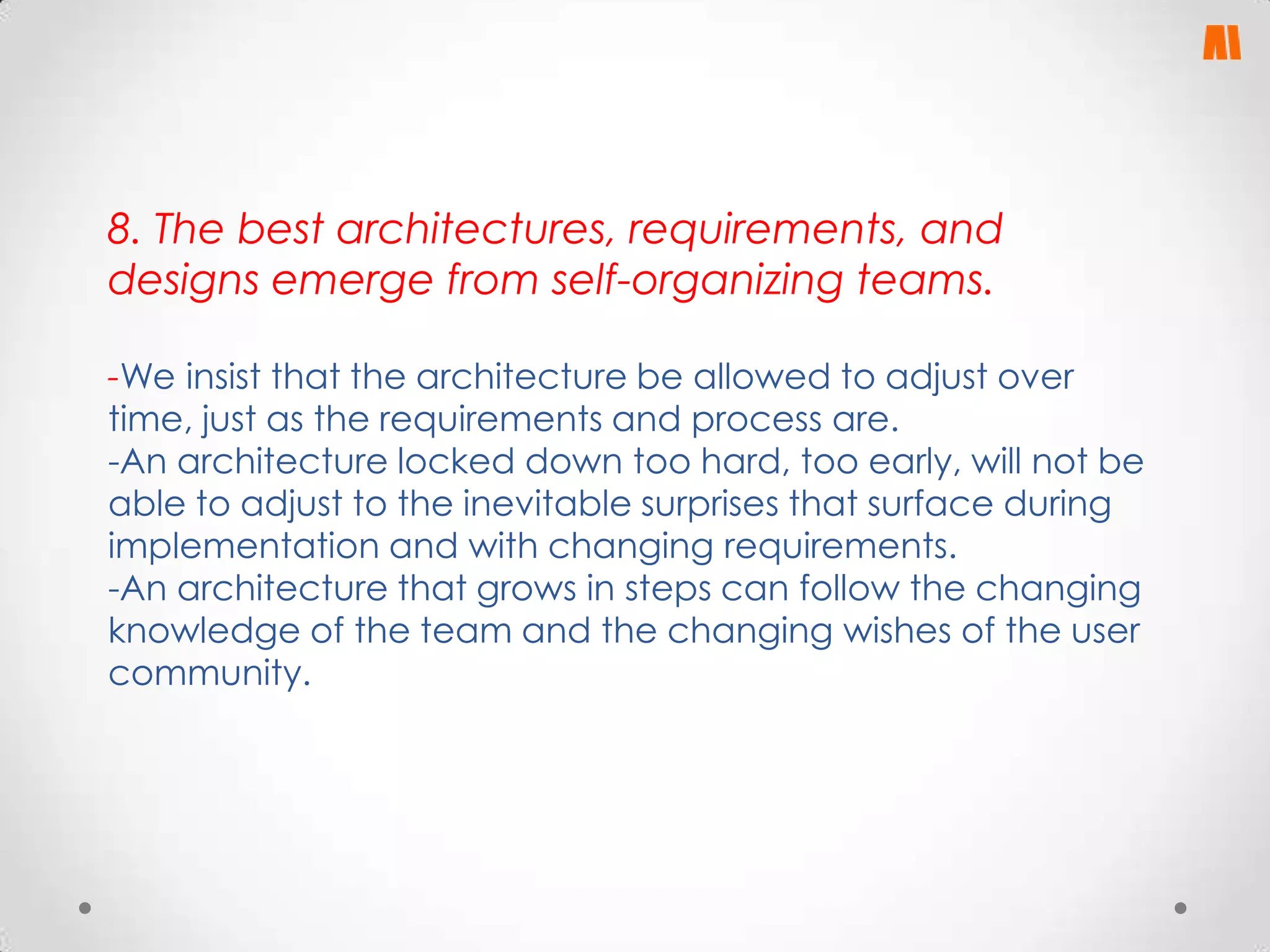 8. The best architectures, requirements, and
designs emerge from self-organizing teams.
-We insist that the architecture be allowed to adjust over
time, just as the requirements and process are.
-An architecture locked down too hard, too early, will not be
able to adjust to the inevitable surprises that surface during
implementation and with changing requirements.
-An architecture that grows in steps can follow the changing
knowledge of the team and the changing wishes of the user
community.

 