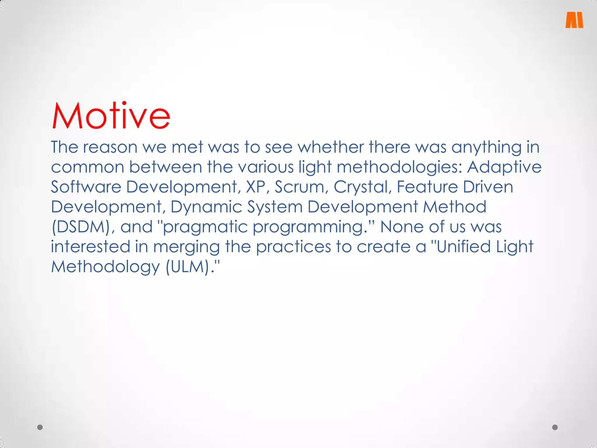 Motive

The reason we met was to see whether there was anything in
common between the various light methodologies: Adaptive
Software Development, XP, Scrum, Crystal, Feature Driven
Development, Dynamic System Development Method
(DSDM), and "pragmatic programming.” None of us was
interested in merging the practices to create a "Unified Light
Methodology (ULM)."

 