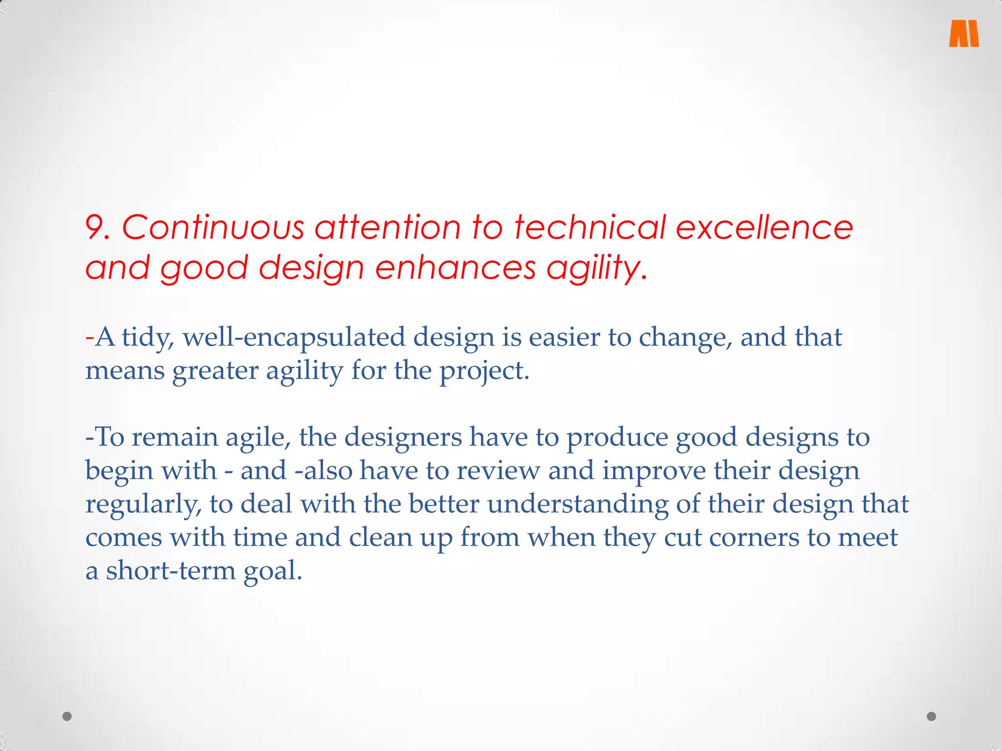 9. Continuous attention to technical excellence
and good design enhances agility.
-A tidy, well-encapsulated design is easier to change, and that
means greater agility for the project.
-To remain agile, the designers have to produce good designs to
begin with - and -also have to review and improve their design
regularly, to deal with the better understanding of their design that
comes with time and clean up from when they cut corners to meet
a short-term goal.

 