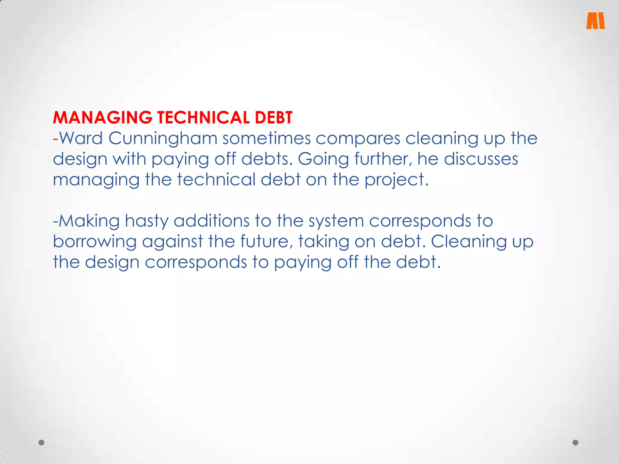 MANAGING TECHNICAL DEBT
-Ward Cunningham sometimes compares cleaning up the
design with paying off debts. Going further, he discusses
managing the technical debt on the project.
-Making hasty additions to the system corresponds to
borrowing against the future, taking on debt. Cleaning up
the design corresponds to paying off the debt.

 