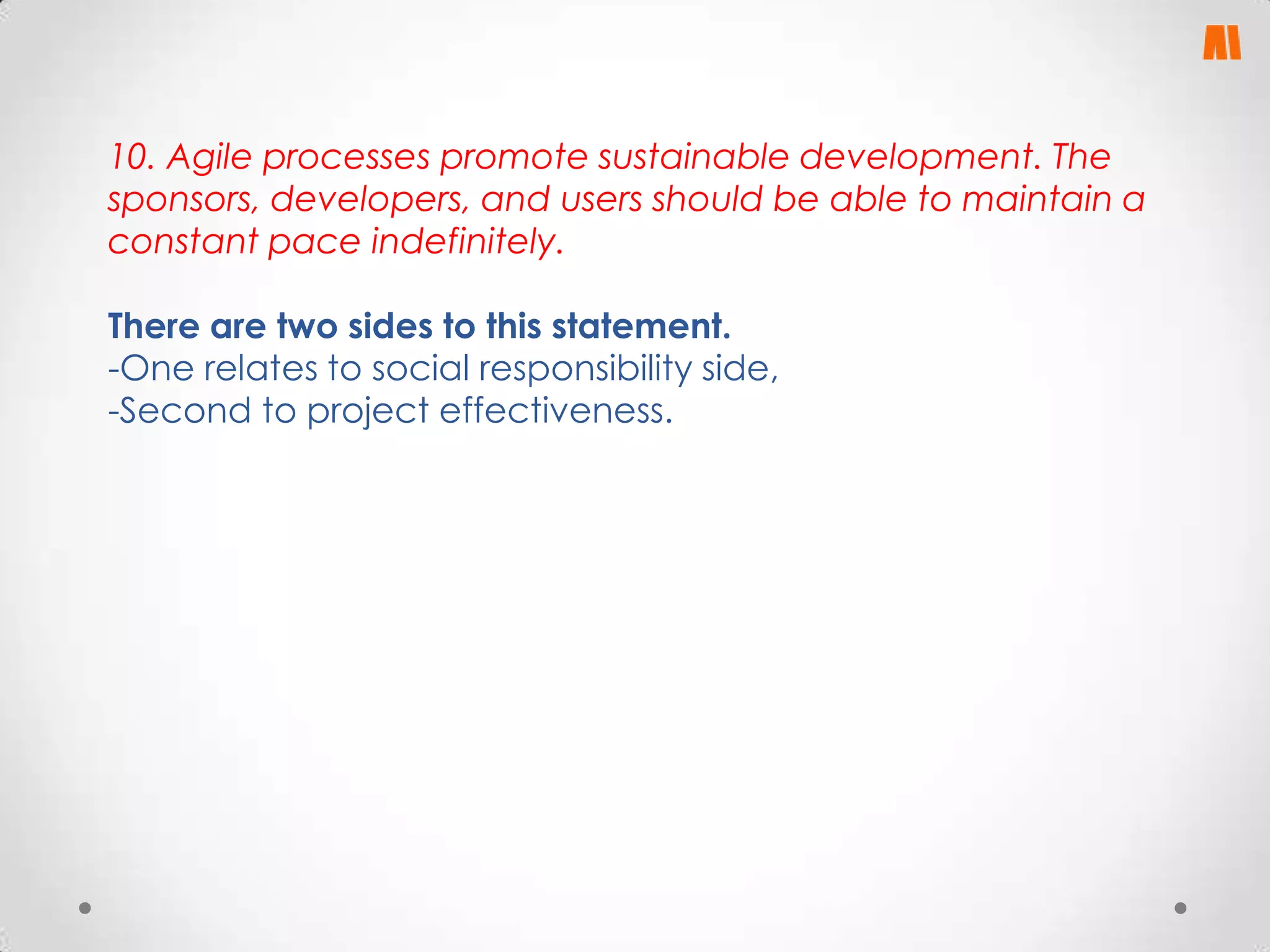 10. Agile processes promote sustainable development. The
sponsors, developers, and users should be able to maintain a
constant pace indefinitely.
There are two sides to this statement.
-One relates to social responsibility side,
-Second to project effectiveness.

 