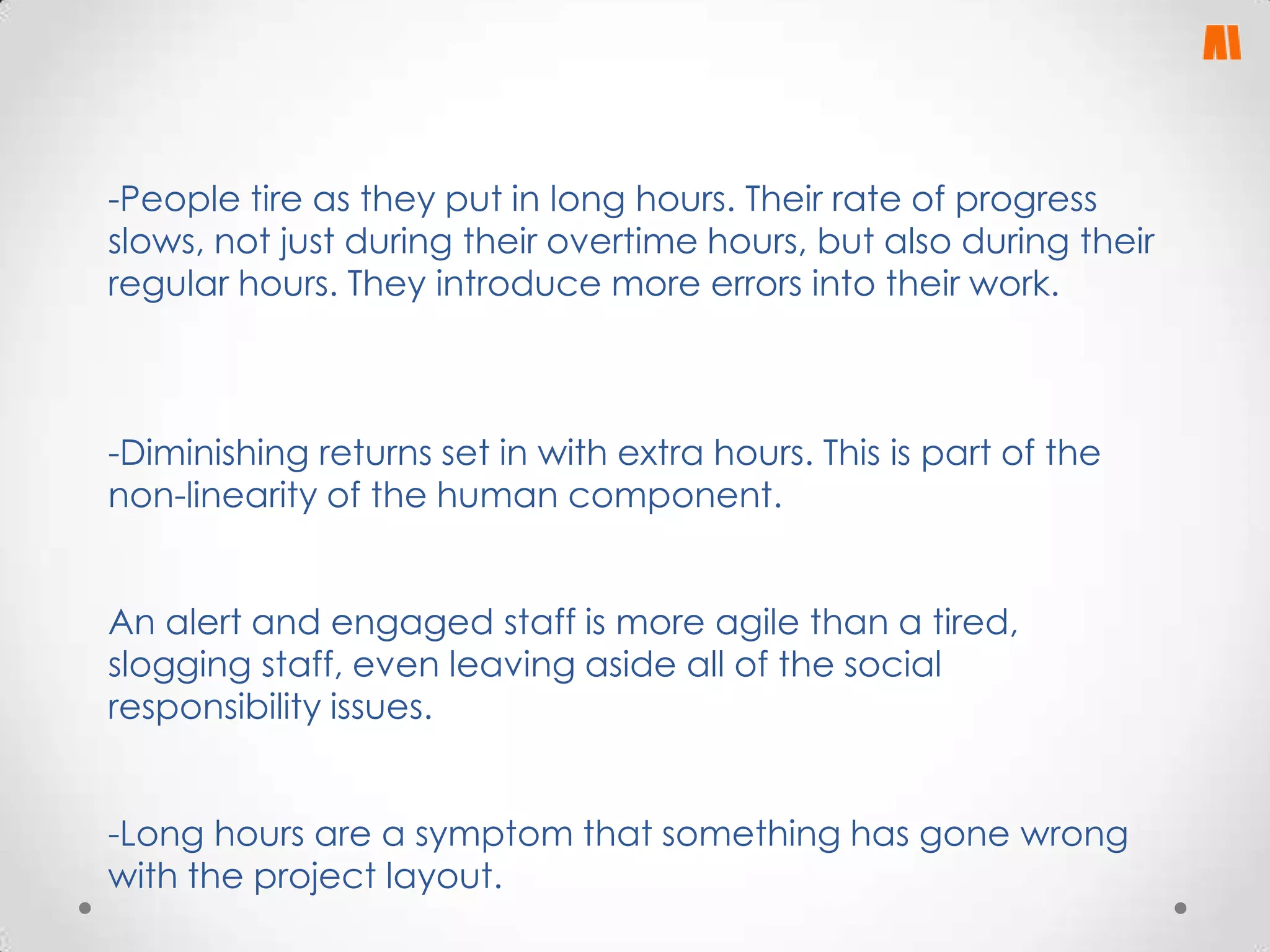 -People tire as they put in long hours. Their rate of progress
slows, not just during their overtime hours, but also during their
regular hours. They introduce more errors into their work.

-Diminishing returns set in with extra hours. This is part of the
non-linearity of the human component.
An alert and engaged staff is more agile than a tired,
slogging staff, even leaving aside all of the social
responsibility issues.
-Long hours are a symptom that something has gone wrong
with the project layout.

 