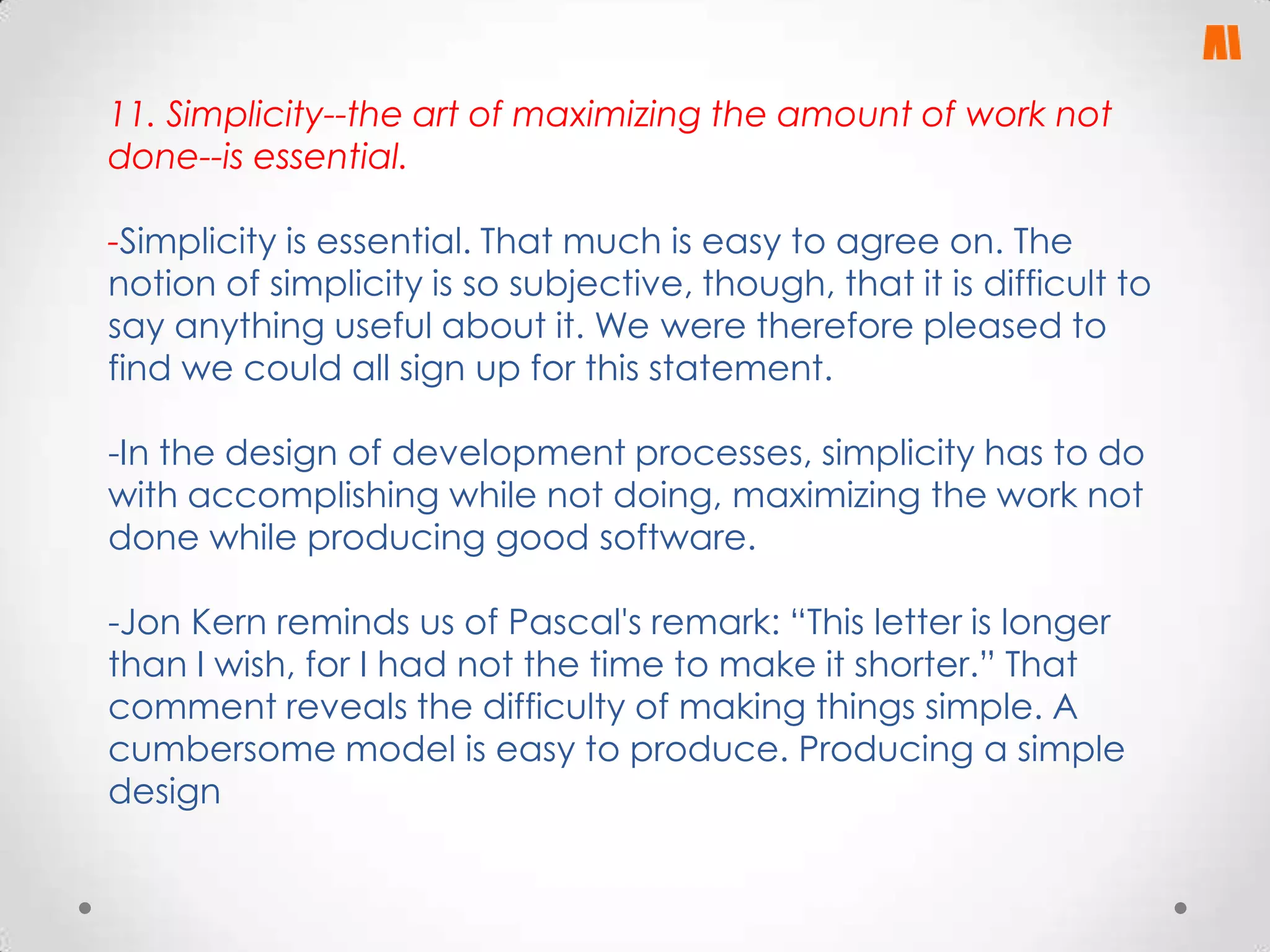 11. Simplicity--the art of maximizing the amount of work not
done--is essential.
-Simplicity is essential. That much is easy to agree on. The
notion of simplicity is so subjective, though, that it is difficult to
say anything useful about it. We were therefore pleased to
find we could all sign up for this statement.
-In the design of development processes, simplicity has to do
with accomplishing while not doing, maximizing the work not
done while producing good software.
-Jon Kern reminds us of Pascal's remark: “This letter is longer
than I wish, for I had not the time to make it shorter.” That
comment reveals the difficulty of making things simple. A
cumbersome model is easy to produce. Producing a simple
design

 