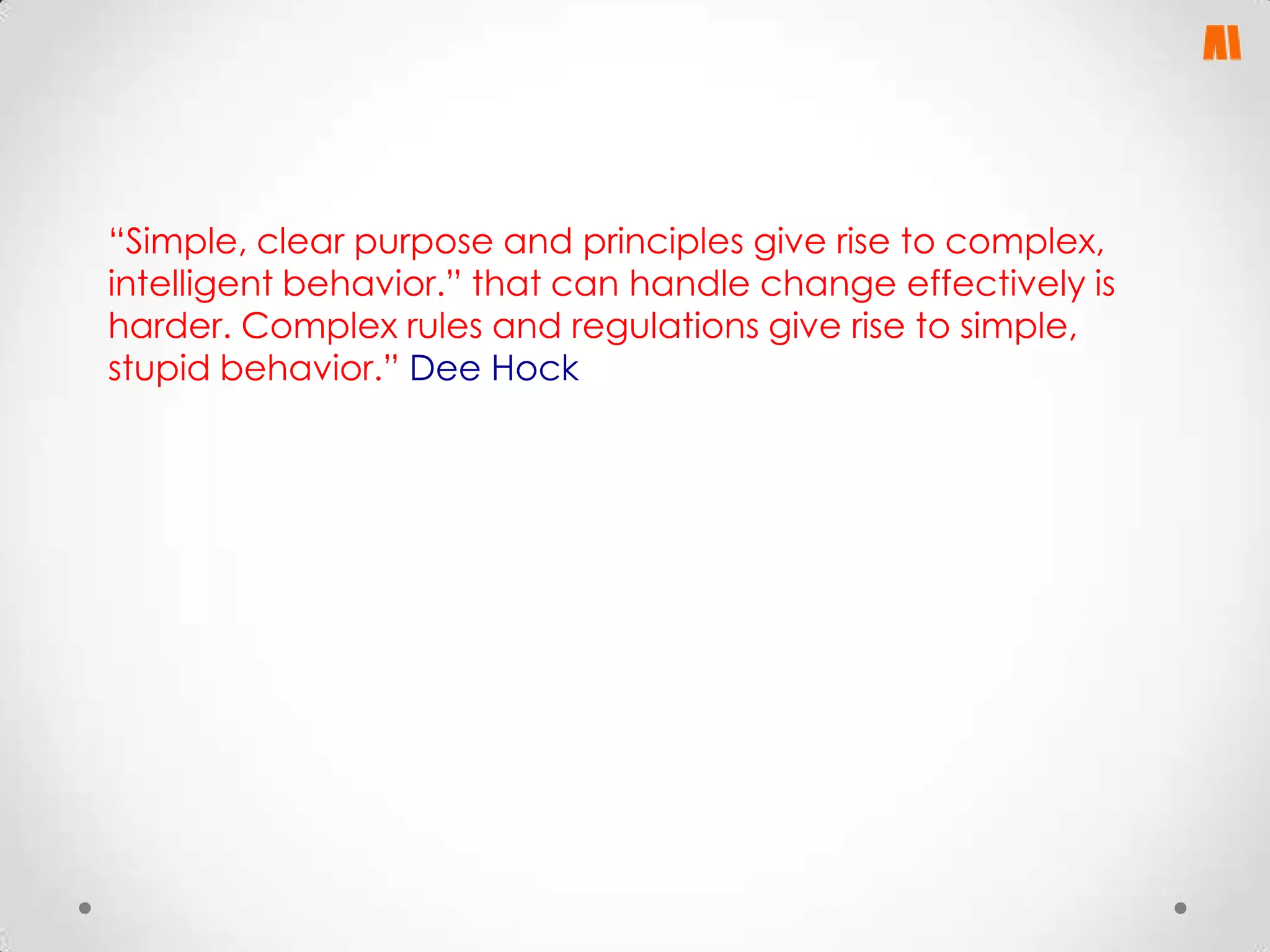 “Simple, clear purpose and principles give rise to complex,
intelligent behavior.” that can handle change effectively is
harder. Complex rules and regulations give rise to simple,
stupid behavior.” Dee Hock

 