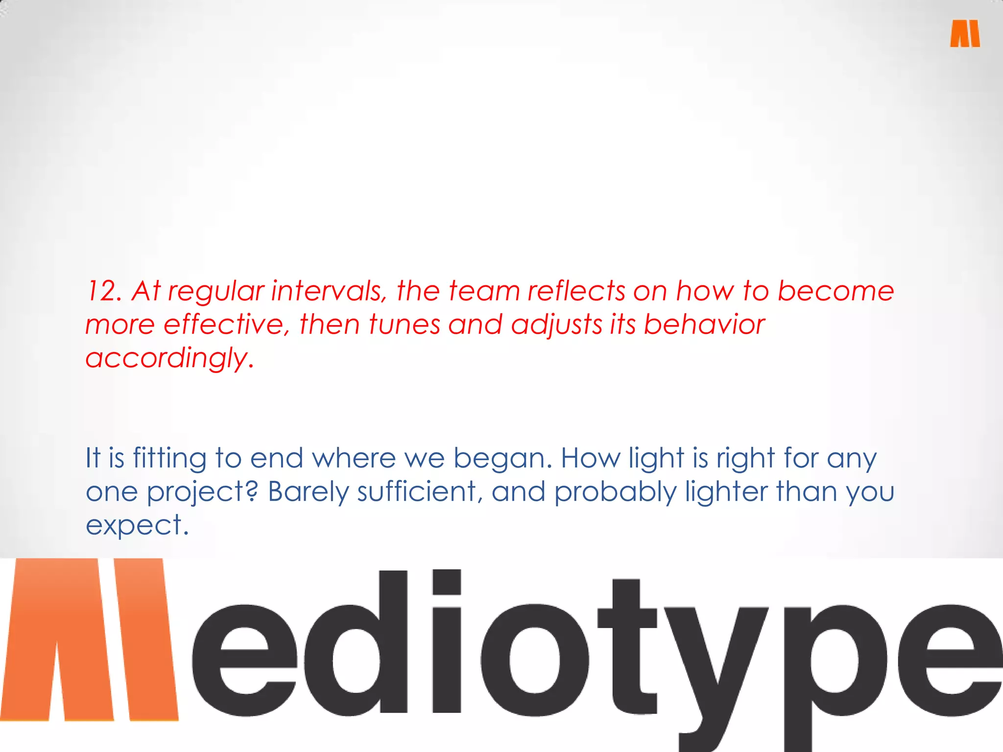 12. At regular intervals, the team reflects on how to become
more effective, then tunes and adjusts its behavior
accordingly.
It is fitting to end where we began. How light is right for any
one project? Barely sufficient, and probably lighter than you
expect.

 