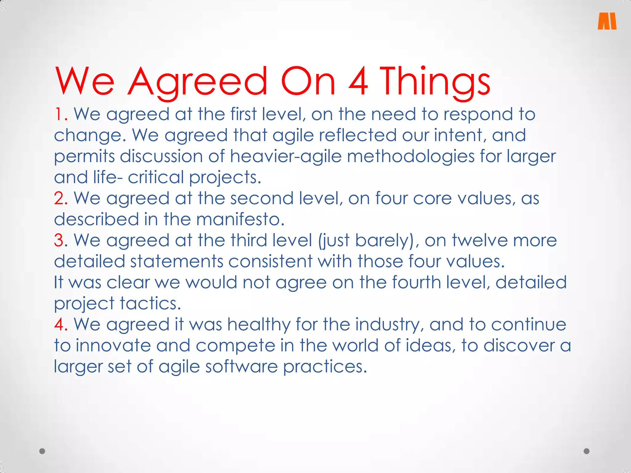 We Agreed On 4 Things

1. We agreed at the first level, on the need to respond to
change. We agreed that agile reflected our intent, and
permits discussion of heavier-agile methodologies for larger
and life- critical projects.
2. We agreed at the second level, on four core values, as
described in the manifesto.
3. We agreed at the third level (just barely), on twelve more
detailed statements consistent with those four values.
It was clear we would not agree on the fourth level, detailed
project tactics.
4. We agreed it was healthy for the industry, and to continue
to innovate and compete in the world of ideas, to discover a
larger set of agile software practices.

 