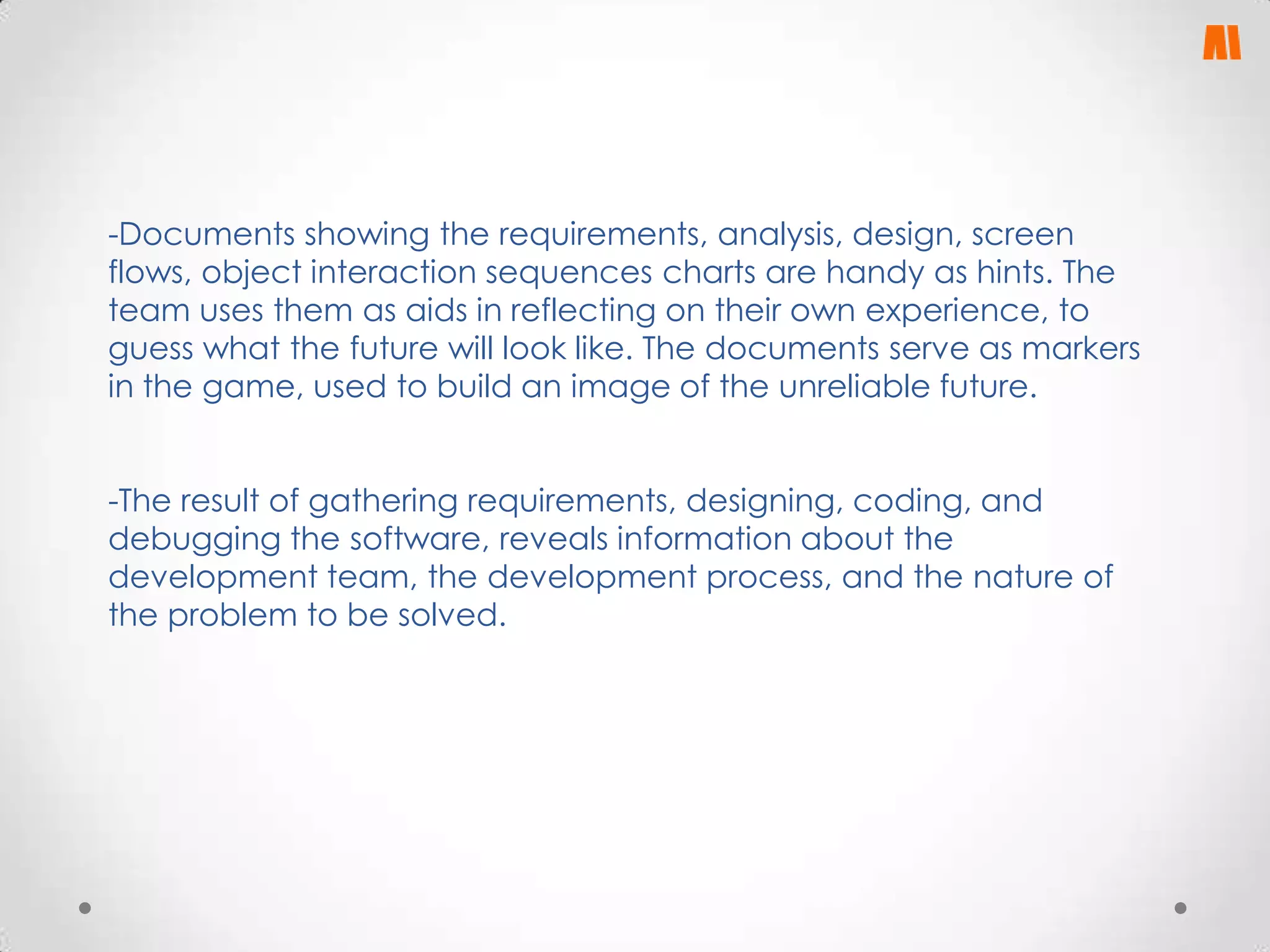 -Documents showing the requirements, analysis, design, screen
flows, object interaction sequences charts are handy as hints. The
team uses them as aids in reflecting on their own experience, to
guess what the future will look like. The documents serve as markers
in the game, used to build an image of the unreliable future.
-The result of gathering requirements, designing, coding, and
debugging the software, reveals information about the
development team, the development process, and the nature of
the problem to be solved.

 