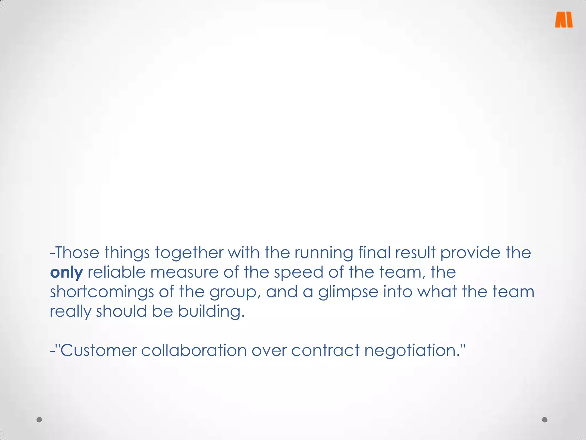-Those things together with the running final result provide the
only reliable measure of the speed of the team, the
shortcomings of the group, and a glimpse into what the team
really should be building.
-"Customer collaboration over contract negotiation."

 