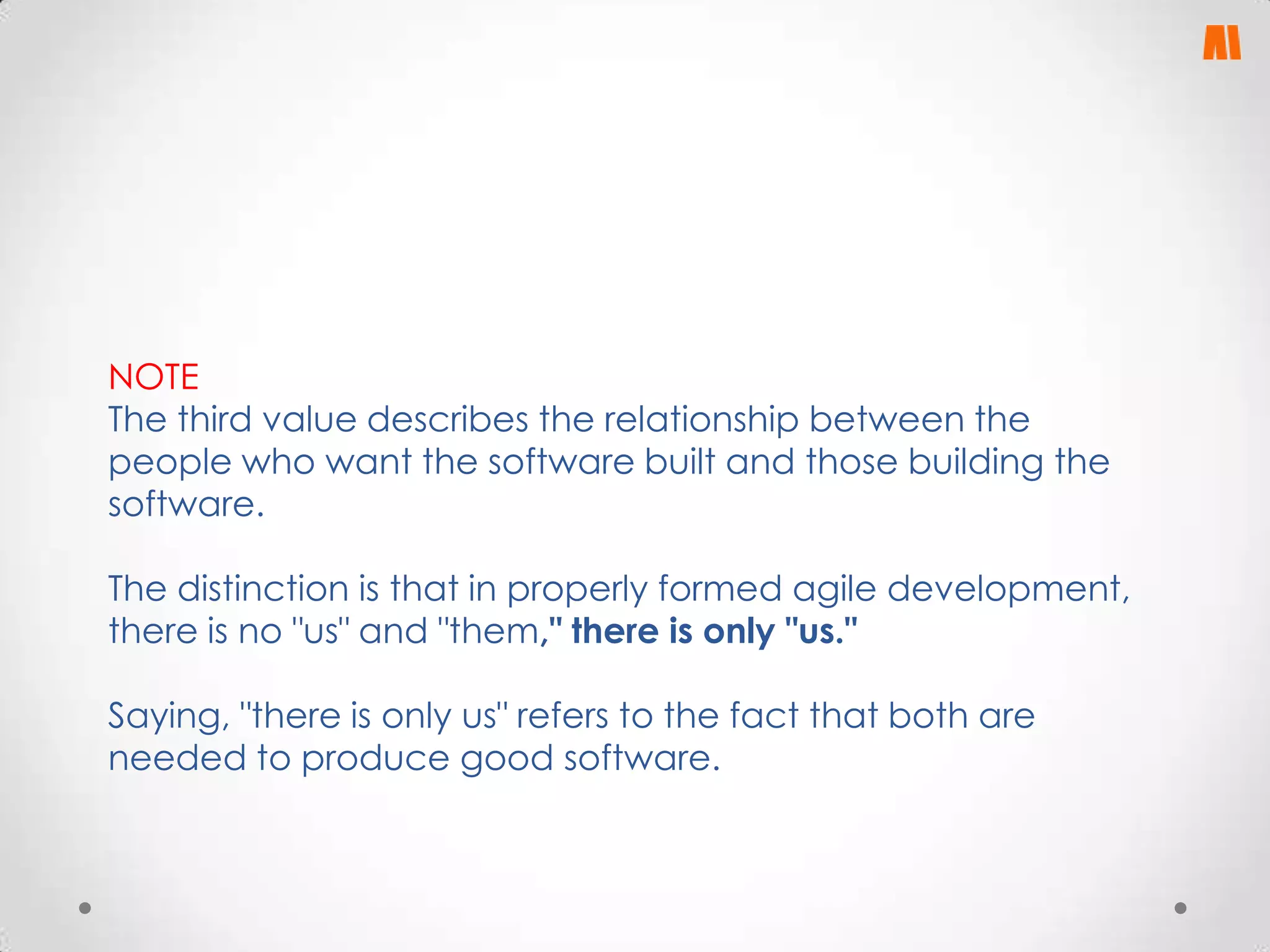 NOTE
The third value describes the relationship between the
people who want the software built and those building the
software.
The distinction is that in properly formed agile development,
there is no "us" and "them," there is only "us."
Saying, "there is only us" refers to the fact that both are
needed to produce good software.

 
