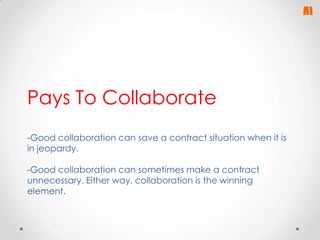 Pays To Collaborate
-Good collaboration can save a contract situation when it is
in jeopardy.
-Good collaboration can sometimes make a contract
unnecessary. Either way, collaboration is the winning
element.

 