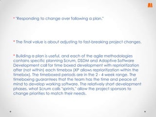 * "Responding to change over following a plan."

* The final value is about adjusting to fast-breaking project changes.
* Building a plan is useful, and each of the agile methodologies
contains specific planning Scrum, DSDM and Adaptive Software
Development call for time boxed development with reprioritization
after (not within) each timebox (XP allows reprioritization within the
timebox). The timeboxed periods are in the 2 - 4 week range. The
timeboxing guarantees that the team has the time and peace of
mind to develop working software. The relatively short development
phases, what Scrum calls "sprints," allow the project sponsors to
change priorities to match their needs.

 