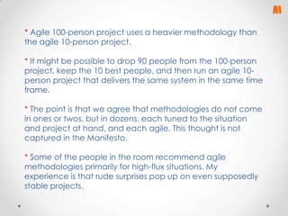 * Agile 100-person project uses a heavier methodology than
the agile 10-person project.
* It might be possible to drop 90 people from the 100-person
project, keep the 10 best people, and then run an agile 10person project that delivers the same system in the same time
frame.

* The point is that we agree that methodologies do not come
in ones or twos, but in dozens, each tuned to the situation
and project at hand, and each agile. This thought is not
captured in the Manifesto.
* Some of the people in the room recommend agile
methodologies primarily for high-flux situations. My
experience is that rude surprises pop up on even supposedly
stable projects.

 