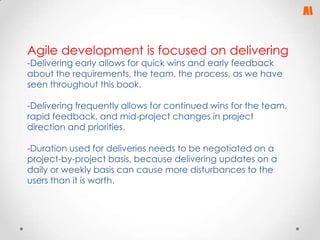 Agile development is focused on delivering
-Delivering early allows for quick wins and early feedback
about the requirements, the team, the process, as we have
seen throughout this book.

-Delivering frequently allows for continued wins for the team,
rapid feedback, and mid-project changes in project
direction and priorities.
-Duration used for deliveries needs to be negotiated on a
project-by-project basis, because delivering updates on a
daily or weekly basis can cause more disturbances to the
users than it is worth.

 