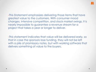-This Statement emphasizes delivering those items that have
greatest value to the customers. With consumer mood
changes, intensive competition, and stock market swings, it is
nearly impossible to guarantee a revenue stream for a
project that takes a year or longer to deliver.

-This statement indicates that value will be delivered early, so
that in case the sponsors lose funding, they will not be left
with a pile of promissory notes, but with working software that
delivers something of value to the buyers.

 