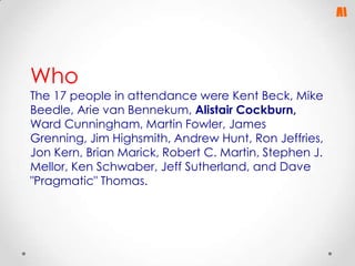 Who

The 17 people in attendance were Kent Beck, Mike
Beedle, Arie van Bennekum, Alistair Cockburn,
Ward Cunningham, Martin Fowler, James
Grenning, Jim Highsmith, Andrew Hunt, Ron Jeffries,
Jon Kern, Brian Marick, Robert C. Martin, Stephen J.
Mellor, Ken Schwaber, Jeff Sutherland, and Dave
"Pragmatic" Thomas.

 