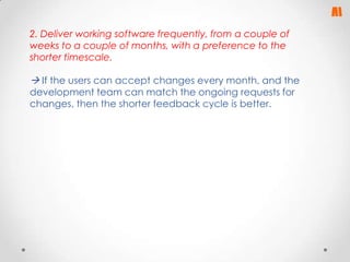 2. Deliver working software frequently, from a couple of
weeks to a couple of months, with a preference to the
shorter timescale.

 If the users can accept changes every month, and the
development team can match the ongoing requests for
changes, then the shorter feedback cycle is better.

 
