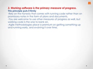 3. Working software is the primary measure of progress.

This principle puts it firmly
-Rely on the honesty that comes with running code rather than on
promissory notes in the form of plans and documents.
-You are welcome to use other measures of progress as well, but
working code is the one to bank on.
-Agile methodologies place a premium on getting something up
and running early, and evolving it over time.

 