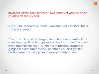 In Model-Driven Development, two pieces of working code
must be demonstrated.
-One is the executable model, which is evaluated for fitness
to the user needs.
-The other piece of working code to be demonstrated is the
mapping algorithm that generates the final code. This one is
more easily overlooked. A number of projects created a
gorgeous executable model, and then couldn't get the
code-generation algorithm to work properly in time.

 