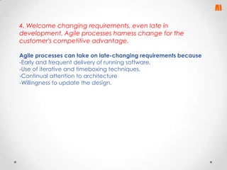 4. Welcome changing requirements, even late in
development. Agile processes harness change for the
customer's competitive advantage.
Agile processes can take on late-changing requirements because
-Early and frequent delivery of running software,
-Use of iterative and timeboxing techniques,
-Continual attention to architecture
-Willingness to update the design.

 