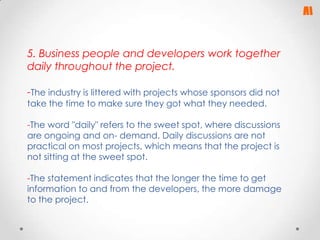 5. Business people and developers work together
daily throughout the project.

-The industry is littered with projects whose sponsors did not
take the time to make sure they got what they needed.

-The word "daily" refers to the sweet spot, where discussions
are ongoing and on- demand. Daily discussions are not
practical on most projects, which means that the project is
not sitting at the sweet spot.
-The statement indicates that the longer the time to get
information to and from the developers, the more damage
to the project.

 