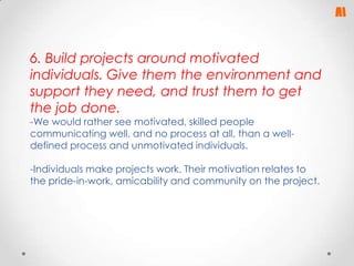 6. Build projects around motivated
individuals. Give them the environment and
support they need, and trust them to get
the job done.
-We would rather see motivated, skilled people
communicating well, and no process at all, than a welldefined process and unmotivated individuals.

-Individuals make projects work. Their motivation relates to
the pride-in-work, amicability and community on the project.

 
