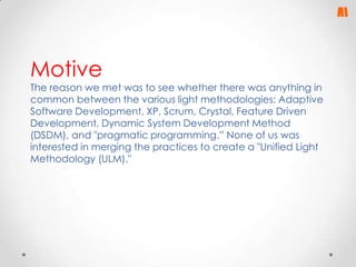Motive

The reason we met was to see whether there was anything in
common between the various light methodologies: Adaptive
Software Development, XP, Scrum, Crystal, Feature Driven
Development, Dynamic System Development Method
(DSDM), and "pragmatic programming.” None of us was
interested in merging the practices to create a "Unified Light
Methodology (ULM)."

 