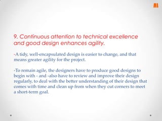 9. Continuous attention to technical excellence
and good design enhances agility.
-A tidy, well-encapsulated design is easier to change, and that
means greater agility for the project.
-To remain agile, the designers have to produce good designs to
begin with - and -also have to review and improve their design
regularly, to deal with the better understanding of their design that
comes with time and clean up from when they cut corners to meet
a short-term goal.

 