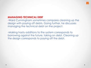 MANAGING TECHNICAL DEBT
-Ward Cunningham sometimes compares cleaning up the
design with paying off debts. Going further, he discusses
managing the technical debt on the project.
-Making hasty additions to the system corresponds to
borrowing against the future, taking on debt. Cleaning up
the design corresponds to paying off the debt.

 