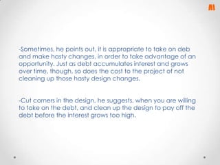 -Sometimes, he points out, it is appropriate to take on deb
and make hasty changes, in order to take advantage of an
opportunity. Just as debt accumulates interest and grows
over time, though, so does the cost to the project of not
cleaning up those hasty design changes.
-Cut corners in the design, he suggests, when you are willing
to take on the debt, and clean up the design to pay off the
debt before the interest grows too high.

 