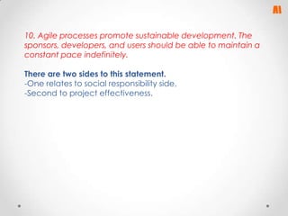 10. Agile processes promote sustainable development. The
sponsors, developers, and users should be able to maintain a
constant pace indefinitely.
There are two sides to this statement.
-One relates to social responsibility side,
-Second to project effectiveness.

 