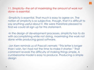 11. Simplicity--the art of maximizing the amount of work not
done--is essential.
-Simplicity is essential. That much is easy to agree on. The
notion of simplicity is so subjective, though, that it is difficult to
say anything useful about it. We were therefore pleased to
find we could all sign up for this statement.
-In the design of development processes, simplicity has to do
with accomplishing while not doing, maximizing the work not
done while producing good software.
-Jon Kern reminds us of Pascal's remark: “This letter is longer
than I wish, for I had not the time to make it shorter.” That
comment reveals the difficulty of making things simple. A
cumbersome model is easy to produce. Producing a simple
design

 