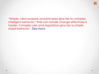 “Simple, clear purpose and principles give rise to complex,
intelligent behavior.” that can handle change effectively is
harder. Complex rules and regulations give rise to simple,
stupid behavior.” Dee Hock

 