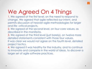 We Agreed On 4 Things

1. We agreed at the first level, on the need to respond to
change. We agreed that agile reflected our intent, and
permits discussion of heavier-agile methodologies for larger
and life- critical projects.
2. We agreed at the second level, on four core values, as
described in the manifesto.
3. We agreed at the third level (just barely), on twelve more
detailed statements consistent with those four values.
It was clear we would not agree on the fourth level, detailed
project tactics.
4. We agreed it was healthy for the industry, and to continue
to innovate and compete in the world of ideas, to discover a
larger set of agile software practices.

 