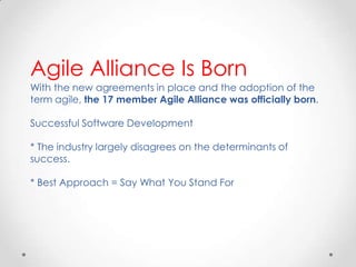 Agile Alliance Is Born
With the new agreements in place and the adoption of the
term agile, the 17 member Agile Alliance was officially born.
Successful Software Development
* The industry largely disagrees on the determinants of
success.
* Best Approach = Say What You Stand For

 