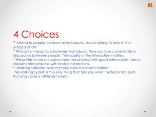 4 Choices

* Attend to people on team as individuals. Avoid talking to roles in the

process chart.
* Attend to interactions between individuals. New solutions come to life in
discussions between people. The quality of the interaction matters.
* We prefer to use an undocumented process with good interactions than a
documented process with hostile interactions.
* "Working software over comprehensive documentation."
The working system is the only thing that tells you what the team has built.
Running code is ruthlessly honest.

 