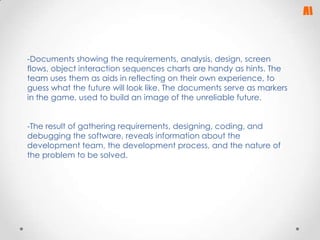 -Documents showing the requirements, analysis, design, screen
flows, object interaction sequences charts are handy as hints. The
team uses them as aids in reflecting on their own experience, to
guess what the future will look like. The documents serve as markers
in the game, used to build an image of the unreliable future.
-The result of gathering requirements, designing, coding, and
debugging the software, reveals information about the
development team, the development process, and the nature of
the problem to be solved.

 