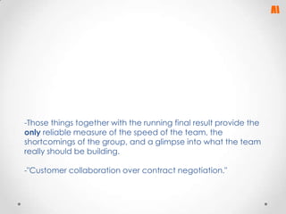 -Those things together with the running final result provide the
only reliable measure of the speed of the team, the
shortcomings of the group, and a glimpse into what the team
really should be building.
-"Customer collaboration over contract negotiation."

 