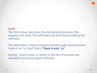 NOTE
The third value describes the relationship between the
people who want the software built and those building the
software.
The distinction is that in properly formed agile development,
there is no "us" and "them," there is only "us."
Saying, "there is only us" refers to the fact that both are
needed to produce good software.

 