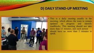 D) DAILY STAND-UP MEETING
• This is a daily meeting usually in the
morning, which allows the team to remain
updated on progress and identify
roadblocks. This meeting should not take
more than 15 minutes, and each person
should have no more than 2 minutes to
speak.
 