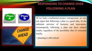 RESPONDING TO CHANGE OVER
FOLLOWING A PLAN
•If we look a traditional project management, no one
can argue that following a plan is a good idea. In the
turbulent universe of business and innovation,
circumspectly following a plan can have critical
results, regardless of the possibility that it's executed
loyally.
• planning is still critical
 