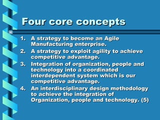 Four core concepts
1. A strategy to become an Agile
   Manufacturing enterprise.
2. A strategy to exploit agility to achieve
   competitive advantage.
3. Integration of organization, people and
   technology into a coordinated
   interdependent system which is our
   competitive advantage.
4. An interdisciplinary design methodology
   to achieve the integration of
   Organization, people and technology. (5)
 