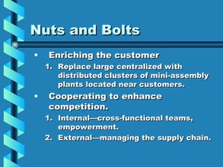 Nuts and Bolts
•   Enriching the customer
    1. Replace large centralized with
       distributed clusters of mini-assembly
       plants located near customers.
•   Cooperating to enhance
    competition.
    1. Internal—cross-functional teams,
       empowerment.
    2. External—managing the supply chain.
 