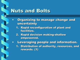 Nuts and Bolts
•   Organizing to manage change and
    uncertainty
    1. Rapid reconfiguration of plant and
       facilities.
    2. Rapid decision making-shallow
       empowered.
•   Leveraging people and information.
    1. Distribution of authority, resources, and
       rewards. (1)
 