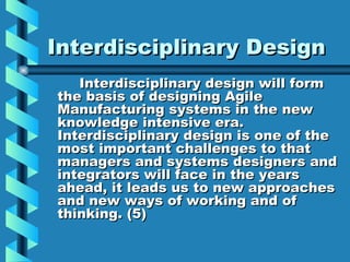 Interdisciplinary Design
   Interdisciplinary design will form
the basis of designing Agile
Manufacturing systems in the new
knowledge intensive era.
Interdisciplinary design is one of the
most important challenges to that
managers and systems designers and
integrators will face in the years
ahead, it leads us to new approaches
and new ways of working and of
thinking. (5)
 