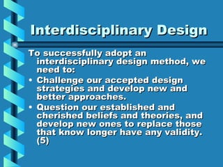 Interdisciplinary Design
To successfully adopt an
  interdisciplinary design method, we
  need to:
• Challenge our accepted design
  strategies and develop new and
  better approaches.
• Question our established and
  cherished beliefs and theories, and
  develop new ones to replace those
  that know longer have any validity.
  (5)
 