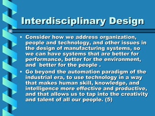 Interdisciplinary Design
• Consider how we address organization,
  people and technology, and other issues in
  the design of manufacturing systems, so
  we can have systems that are better for
  performance, better for the environment,
  and better for the people .
• Go beyond the automation paradigm of the
  industrial era, to use technology in a way
  that makes human skill, knowledge, and
  intelligence more effective and productive,
  and that allows us to tap into the creativity
  and talent of all our people. (5)
 