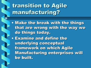 transition to Agile
manufacturing?
• Make the break with the things
  that are wrong with the way we
  do things today.
• Examine and define the
  underlying conceptual
  framework on which Agile
  Manufacturing enterprises will
  be built.
 