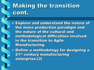 Making the transition
cont.
• Explore and understand the nature of
  the mass production paradigm and
  the nature of the cultural and
  methodological difficulties involved
  in the transition to Agile
  Manufacturing.
• Define a methodology for designing a
  21st century manufacturing
  enterprise.(3)
 
