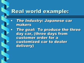 Real world example:
• The Industry: Japanese car
  makers
• The goal: To produce the three
  day car, (three days from
  customer order for a
  customized car to dealer
  delivery)
 