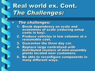 Real world ex. Cont.
The Challenges:
•   The challenges:
    1. Break dependency on scale and
       economies of scale (reducing setup
       costs in key).
    2. Produce vehicles in low volumes at a
       reasonable cost.
    3. Guarantee the three day car.
    4. Replace large centralized with
       distributed clusters of mini-assembly
       plants located near customers.
    5. Be able to reconfigure components in
       many different ways.
 